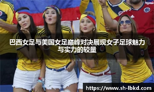 巴西女足与美国女足巅峰对决展现女子足球魅力与实力的较量
