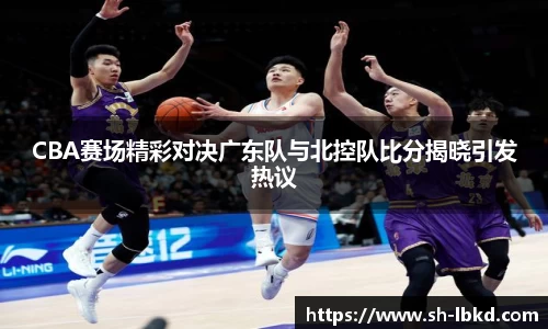 CBA赛场精彩对决广东队与北控队比分揭晓引发热议