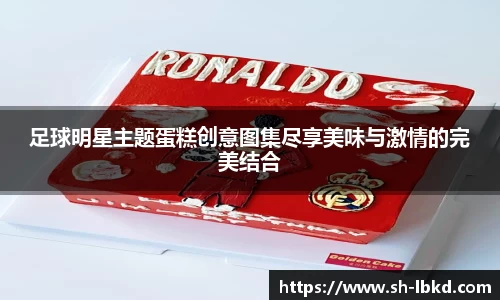 足球明星主题蛋糕创意图集尽享美味与激情的完美结合
